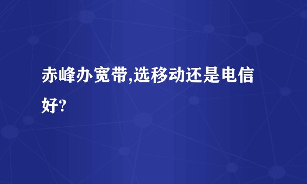 赤峰办宽带,选移动还是电信好?
