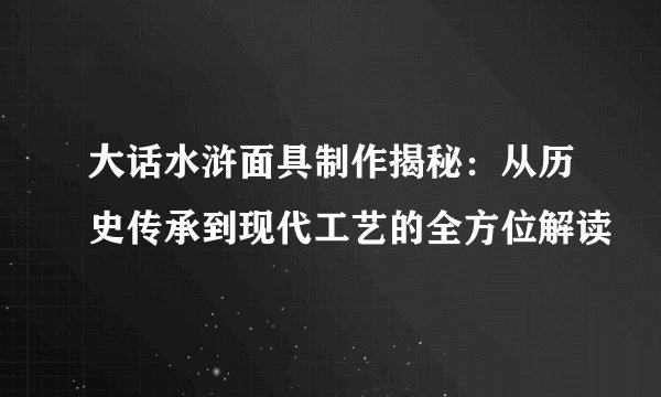 大话水浒面具制作揭秘：从历史传承到现代工艺的全方位解读