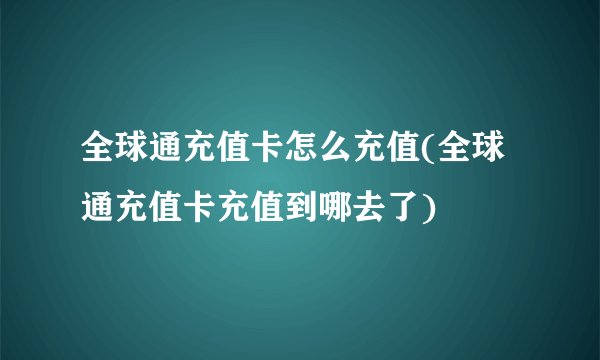 全球通充值卡怎么充值(全球通充值卡充值到哪去了)