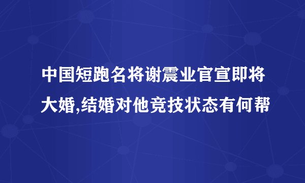 中国短跑名将谢震业官宣即将大婚,结婚对他竞技状态有何帮