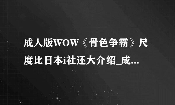 成人版WOW《骨色争霸》尺度比日本i社还大介绍_成人版WOW《骨色争霸》尺度比日本i社还大是什么
