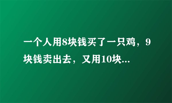 一个人用8块钱买了一只鸡，9块钱卖出去，又用10块钱买回来，11块钱卖出去。请问他亏了还是赚了？
