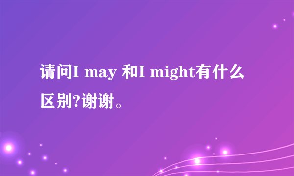 请问I may 和I might有什么区别?谢谢。