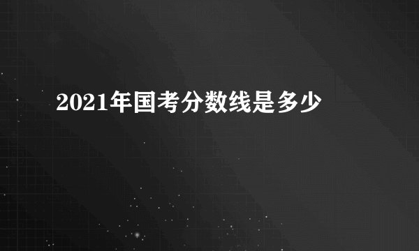 2021年国考分数线是多少