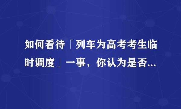 如何看待「列车为高考考生临时调度」一事，你认为是否合理，会带来哪些影响？