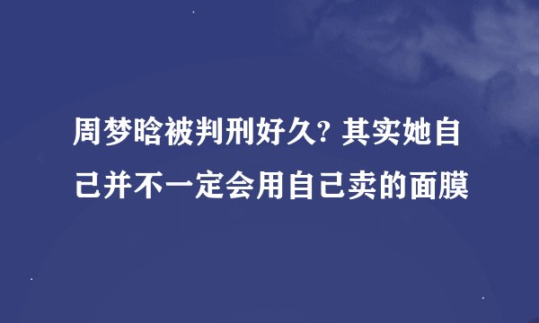 周梦晗被判刑好久? 其实她自己并不一定会用自己卖的面膜