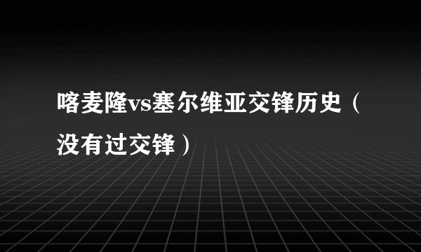 喀麦隆vs塞尔维亚交锋历史（没有过交锋）