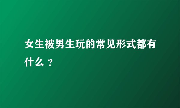 女生被男生玩的常见形式都有什么 ？
