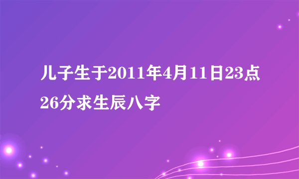 儿子生于2011年4月11日23点26分求生辰八字