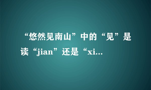 “悠然见南山”中的“见”是读“jian”还是“xian”呢