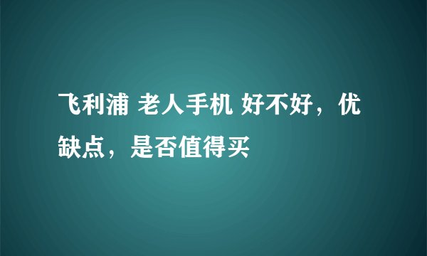 飞利浦 老人手机 好不好，优缺点，是否值得买