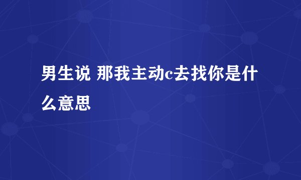 男生说 那我主动c去找你是什么意思