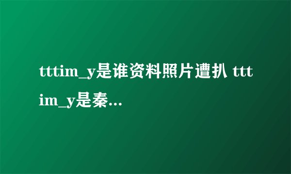 tttim_y是谁资料照片遭扒 tttim_y是秦奋小号吗