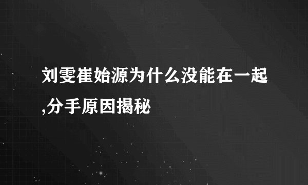 刘雯崔始源为什么没能在一起,分手原因揭秘