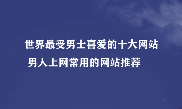 世界最受男士喜爱的十大网站 男人上网常用的网站推荐