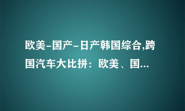 欧美-国产-日产韩国综合,跨国汽车大比拼：欧美、国产、日韩综合对决！