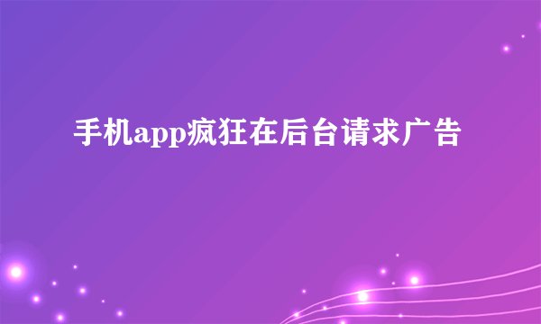 手机app疯狂在后台请求广告
