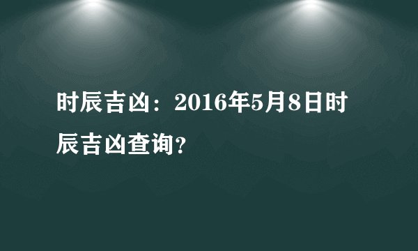 时辰吉凶：2016年5月8日时辰吉凶查询？