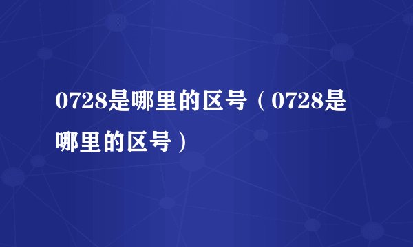 0728是哪里的区号（0728是哪里的区号）