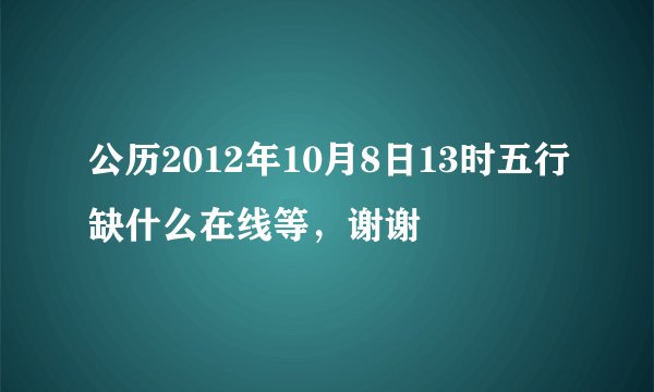 公历2012年10月8日13时五行缺什么在线等，谢谢