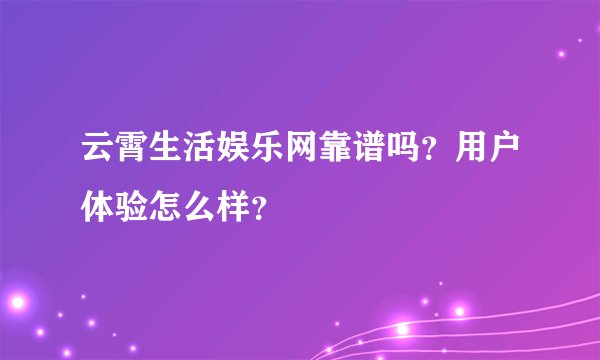 云霄生活娱乐网靠谱吗？用户体验怎么样？