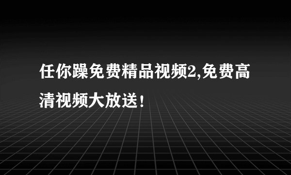 任你躁免费精品视频2,免费高清视频大放送！