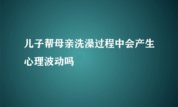 儿子帮母亲洗澡过程中会产生心理波动吗