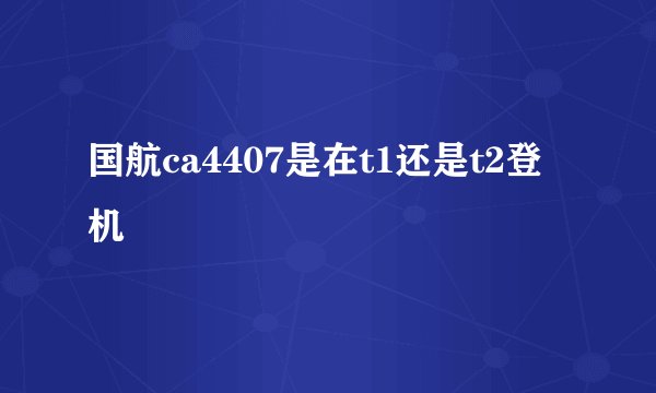 国航ca4407是在t1还是t2登机