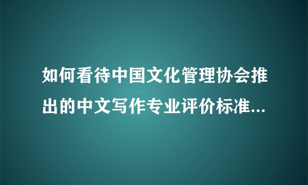如何看待中国文化管理协会推出的中文写作专业评价标准CWA?
