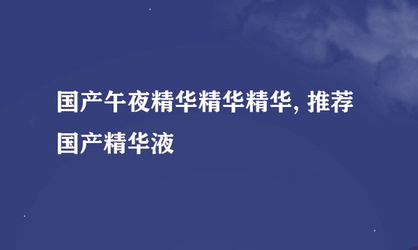 国产午夜精华精华精华, 推荐国产精华液