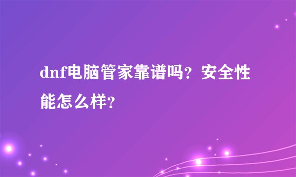 dnf电脑管家靠谱吗？安全性能怎么样？