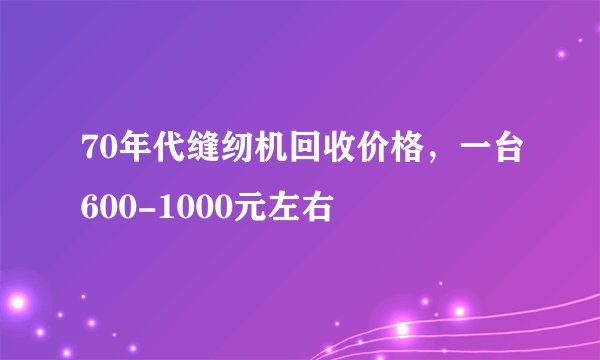70年代缝纫机回收价格，一台600-1000元左右