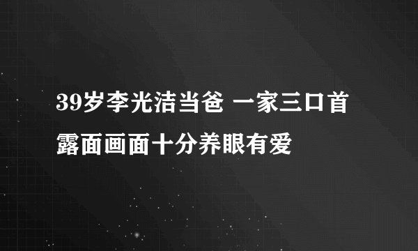 39岁李光洁当爸 一家三口首露面画面十分养眼有爱