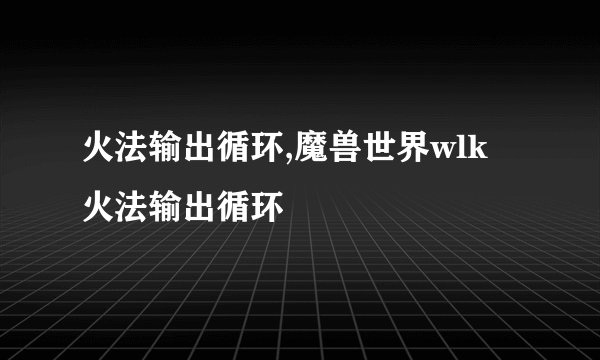 火法输出循环,魔兽世界wlk 火法输出循环