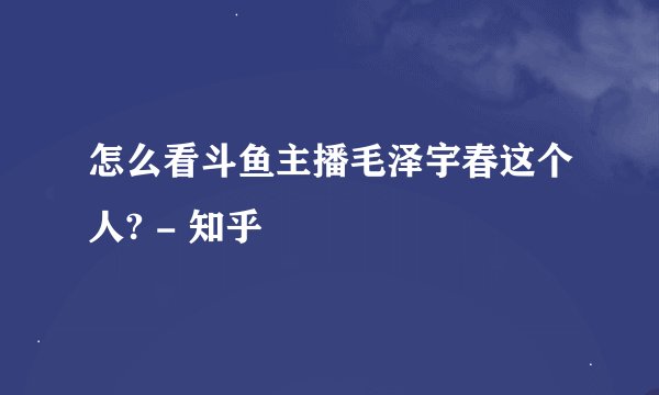怎么看斗鱼主播毛泽宇春这个人? - 知乎