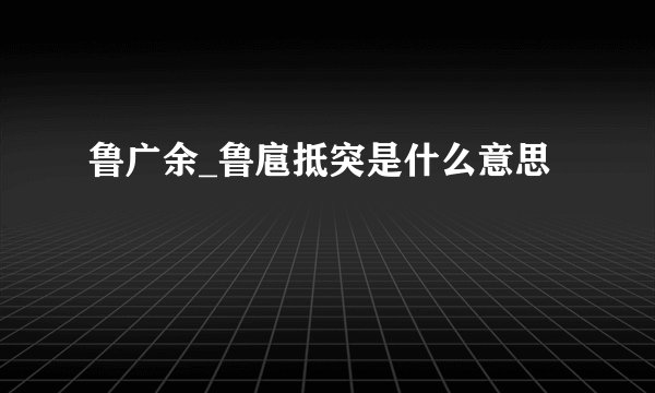 鲁广余_鲁扈抵突是什么意思