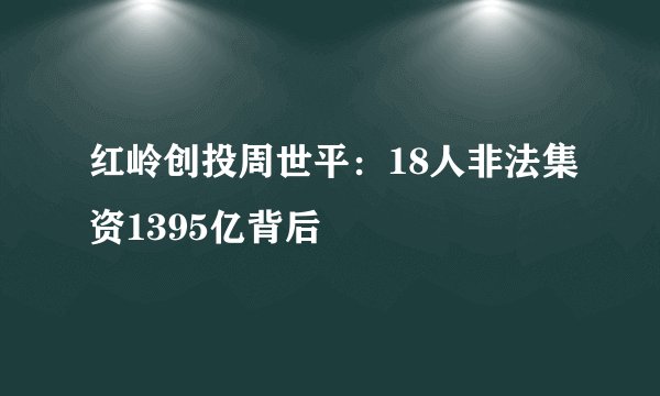 红岭创投周世平：18人非法集资1395亿背后