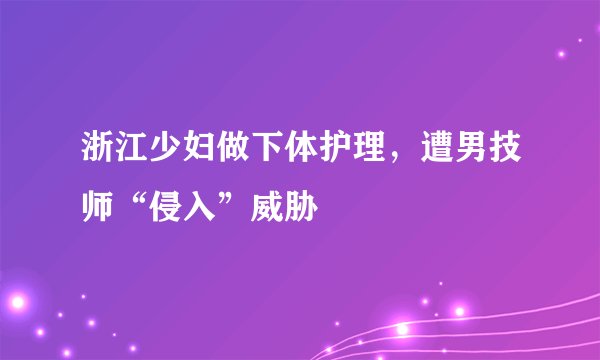 浙江少妇做下体护理，遭男技师“侵入”威胁