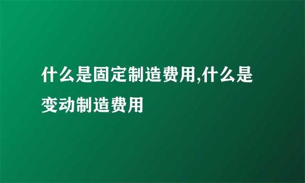 什么是固定制造费用,什么是变动制造费用