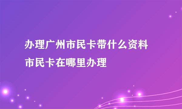 办理广州市民卡带什么资料 市民卡在哪里办理