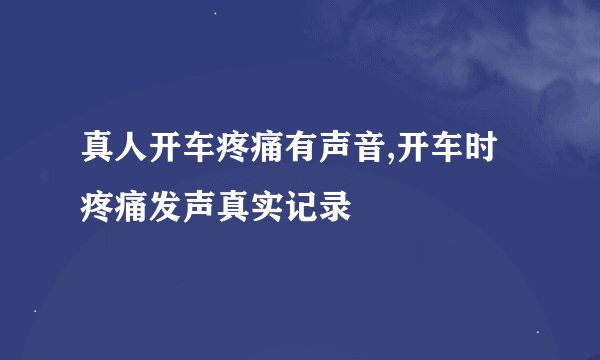 真人开车疼痛有声音,开车时疼痛发声真实记录