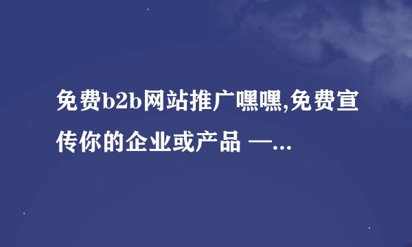 免费b2b网站推广嘿嘿,免费宣传你的企业或产品 —— 推广最佳B2B免费网站！