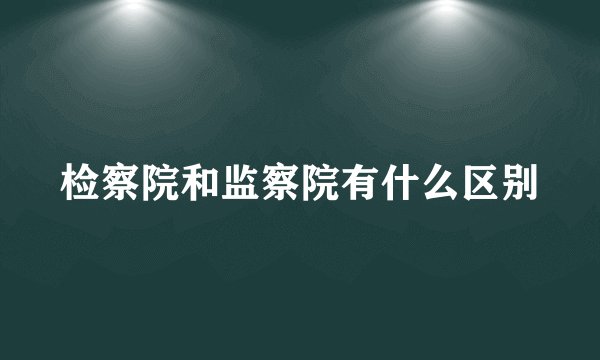 检察院和监察院有什么区别