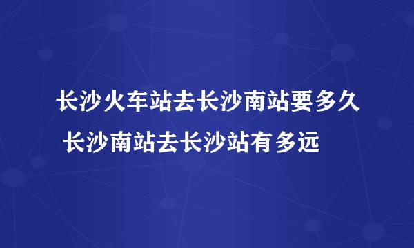 长沙火车站去长沙南站要多久 长沙南站去长沙站有多远