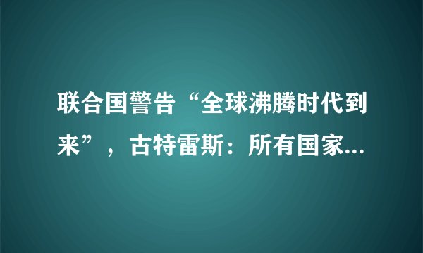联合国警告“全球沸腾时代到来”，古特雷斯：所有国家必须作出反应