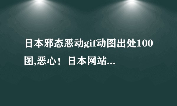 日本邪态恶动gif动图出处100图,恶心！日本网站恶意传播变态动画，震惊100张GIF！