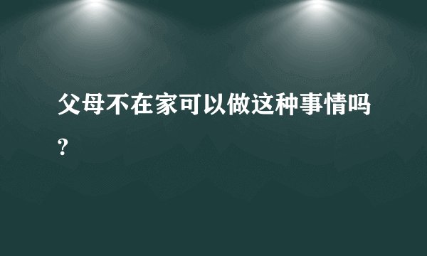 父母不在家可以做这种事情吗?