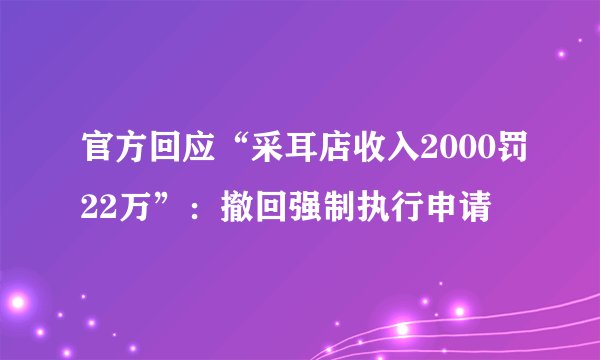 官方回应“采耳店收入2000罚22万”：撤回强制执行申请