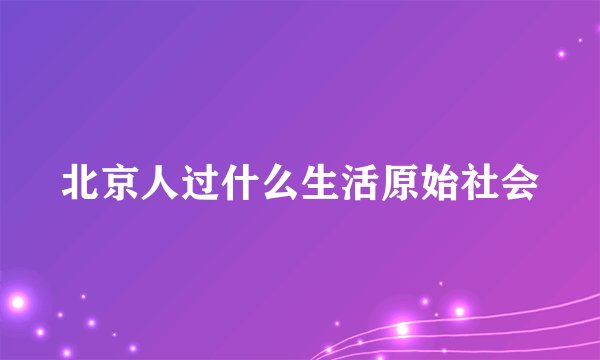 北京人过什么生活原始社会