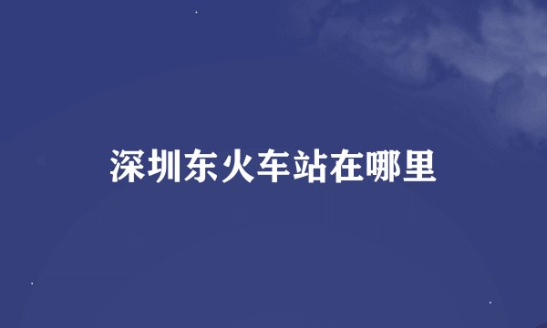 深圳东火车站在哪里